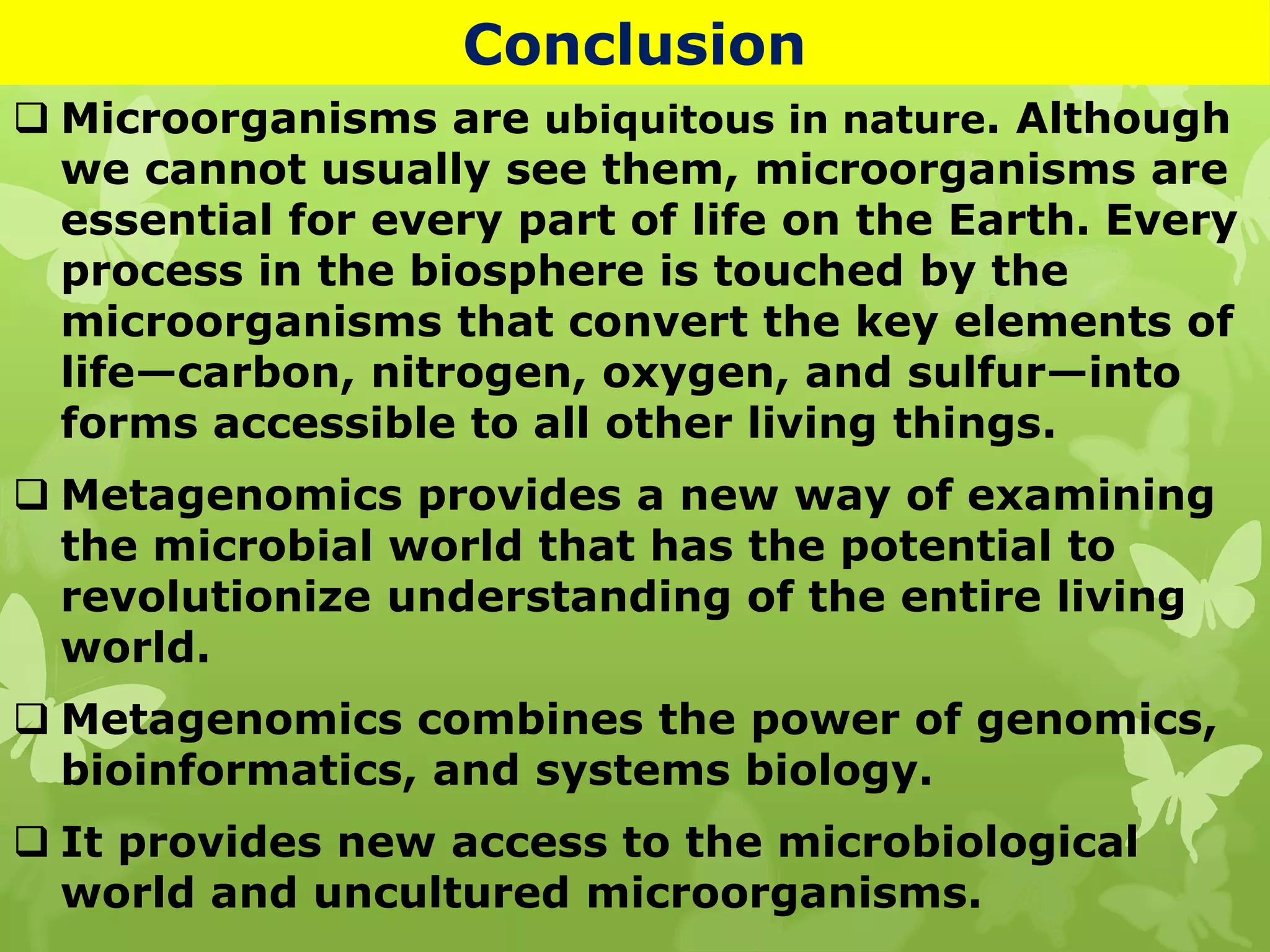Conclusion
 Microorganisms are ubiquitous in nature. Although
we cannot usually see them, microorganisms are
essential for every part of life on the Earth. Every
process in the biosphere is touched by the
microorganisms that convert the key elements of
life—carbon, nitrogen, oxygen, and sulfur—into
forms accessible to all other living things.
 Metagenomics provides a new way of examining
the microbial world that has the potential to
revolutionize understanding of the entire living
world.
 Metagenomics combines the power of genomics,
bioinformatics, and systems biology.
 It provides new access to the microbiological
world and uncultured microorganisms.
 