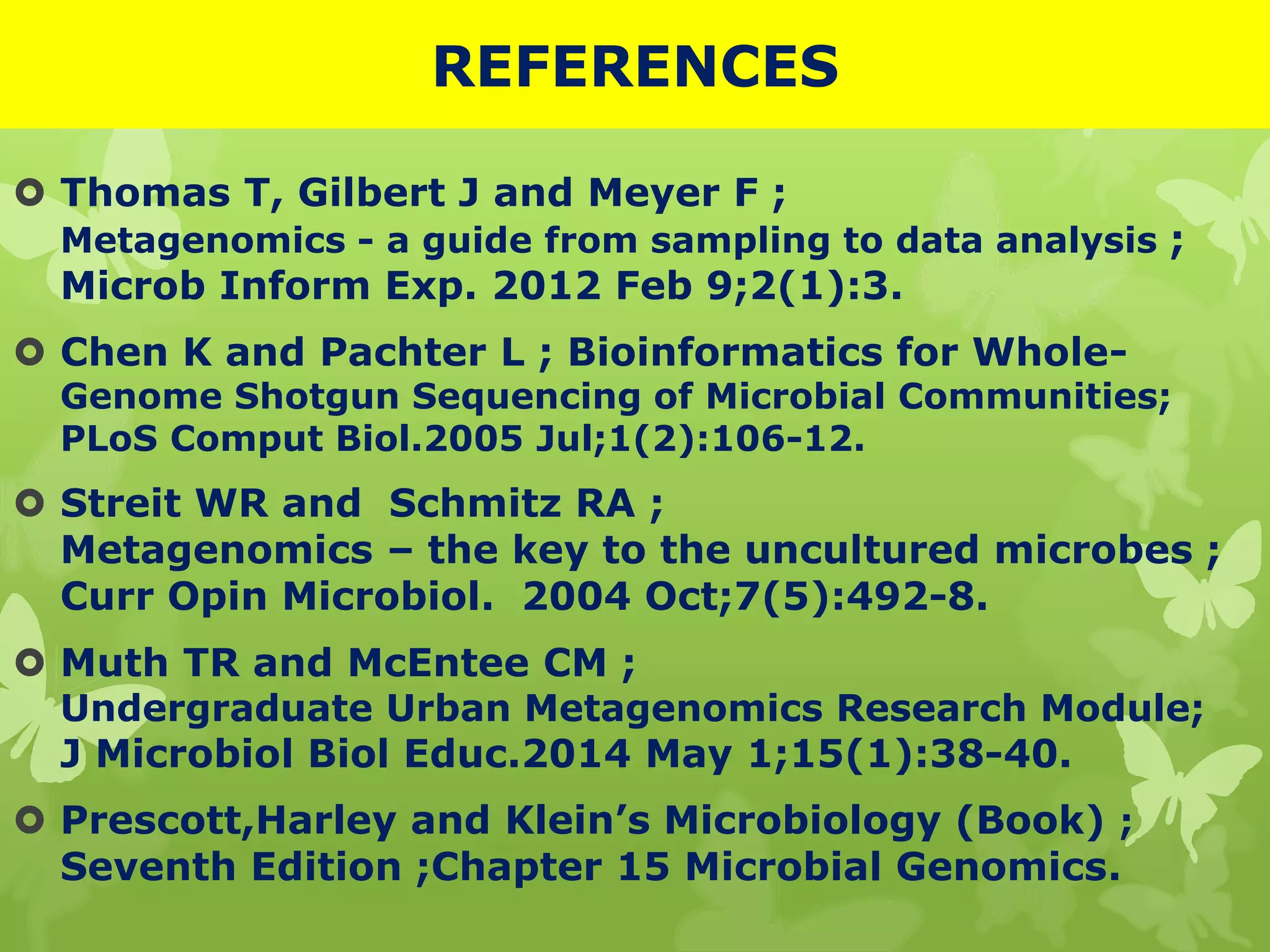 REFERENCES
 Thomas T, Gilbert J and Meyer F ;
Metagenomics - a guide from sampling to data analysis ;
Microb Inform Exp. 2012 Feb 9;2(1):3.
 Chen K and Pachter L ; Bioinformatics for Whole-
Genome Shotgun Sequencing of Microbial Communities;
PLoS Comput Biol.2005 Jul;1(2):106-12.
 Streit WR and Schmitz RA ;
Metagenomics – the key to the uncultured microbes ;
Curr Opin Microbiol. 2004 Oct;7(5):492-8.
 Muth TR and McEntee CM ;
Undergraduate Urban Metagenomics Research Module;
J Microbiol Biol Educ.2014 May 1;15(1):38-40.
 Prescott,Harley and Klein’s Microbiology (Book) ;
Seventh Edition ;Chapter 15 Microbial Genomics.
 