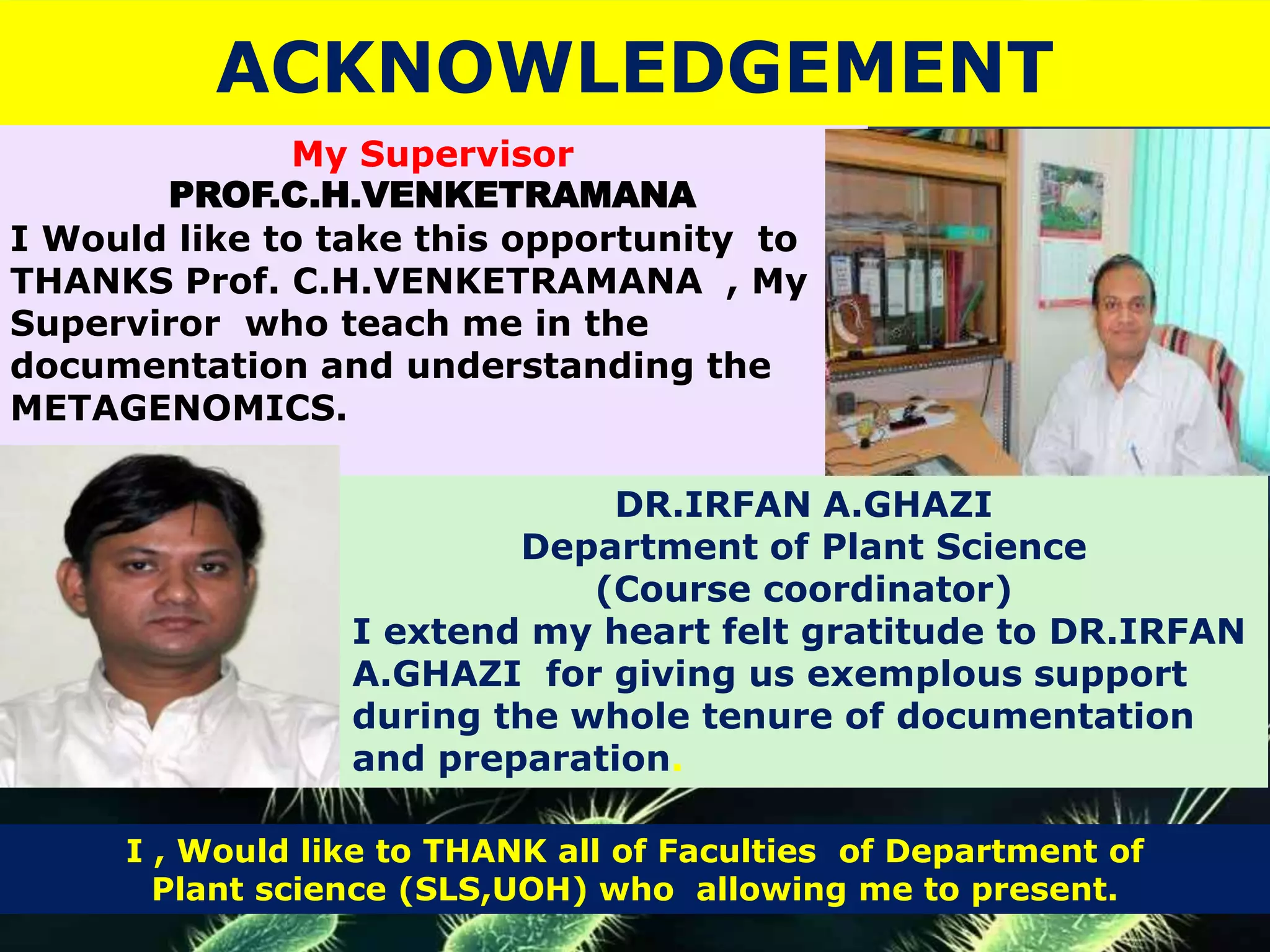 ACKNOWLEDGEMENT
My Supervisor
PROF.C.H.VENKETRAMANA
I Would like to take this opportunity to
THANKS Prof. C.H.VENKETRAMANA , My
Superviror who teach me in the
documentation and understanding the
METAGENOMICS.
DR.IRFAN A.GHAZI
Department of Plant Science
(Course coordinator)
I extend my heart felt gratitude to DR.IRFAN
A.GHAZI for giving us exemplous support
during the whole tenure of documentation
and preparation.
I , Would like to THANK all of Faculties of Department of
Plant science (SLS,UOH) who allowing me to present.
 