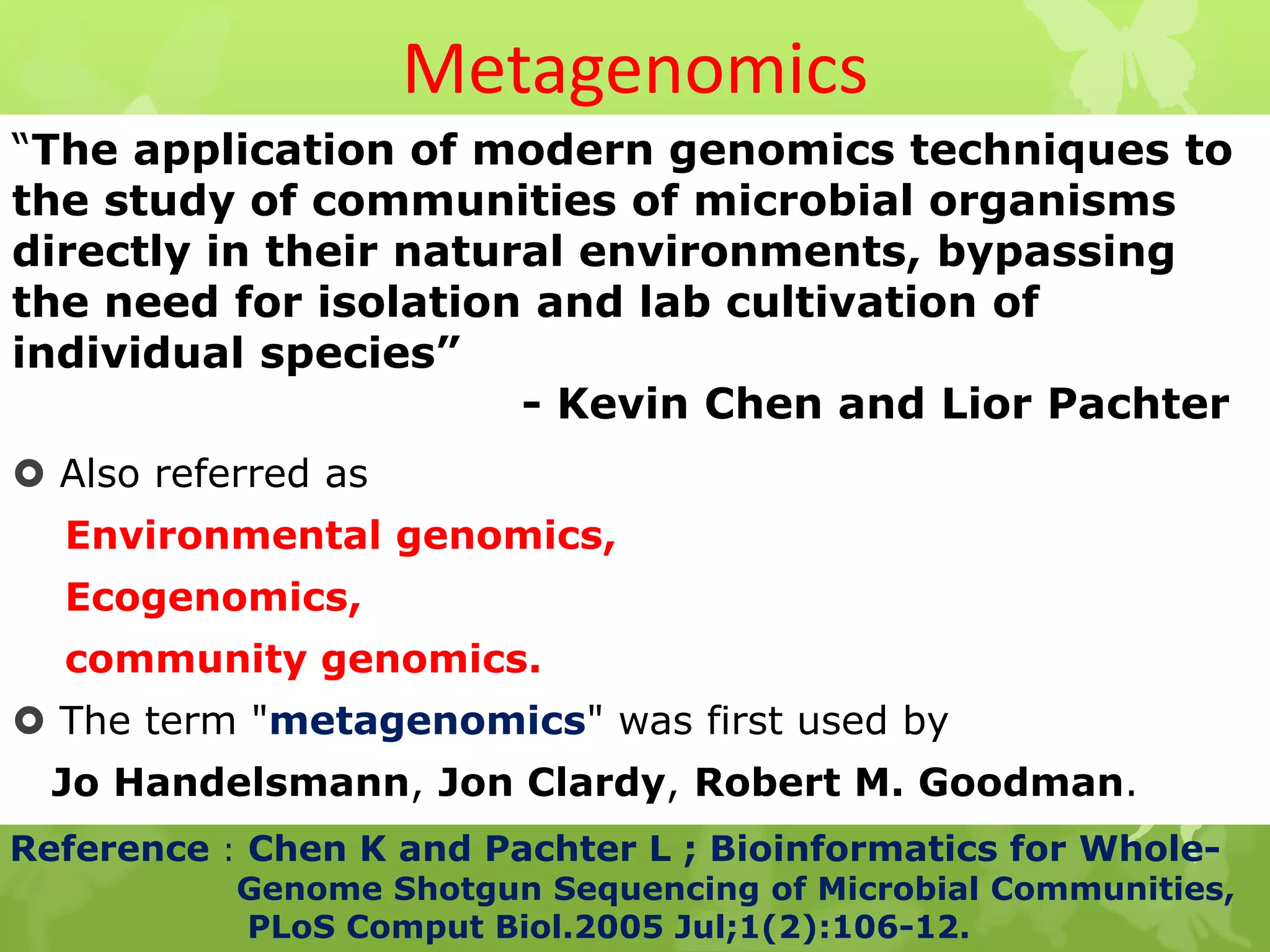 Metagenomics
“The application of modern genomics techniques to
the study of communities of microbial organisms
directly in their natural environments, bypassing
the need for isolation and lab cultivation of
individual species”
- Kevin Chen and Lior Pachter
 Also referred as
Environmental genomics,
Ecogenomics,
community genomics.
 The term "metagenomics" was first used by
Jo Handelsmann, Jon Clardy, Robert M. Goodman.
Reference : Chen K and Pachter L ; Bioinformatics for Whole-
Genome Shotgun Sequencing of Microbial Communities,
PLoS Comput Biol.2005 Jul;1(2):106-12.
 