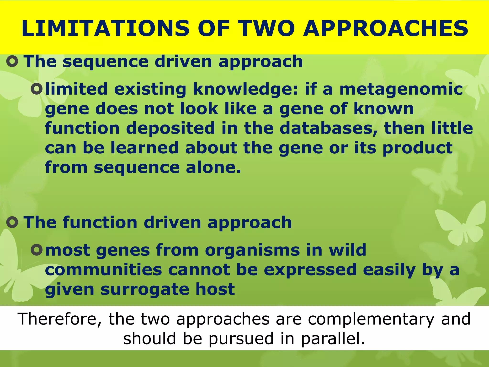 LIMITATIONS OF TWO APPROACHES
 The sequence driven approach
limited existing knowledge: if a metagenomic
gene does not look like a gene of known
function deposited in the databases, then little
can be learned about the gene or its product
from sequence alone.
 The function driven approach
most genes from organisms in wild
communities cannot be expressed easily by a
given surrogate host
Therefore, the two approaches are complementary and
should be pursued in parallel.
 