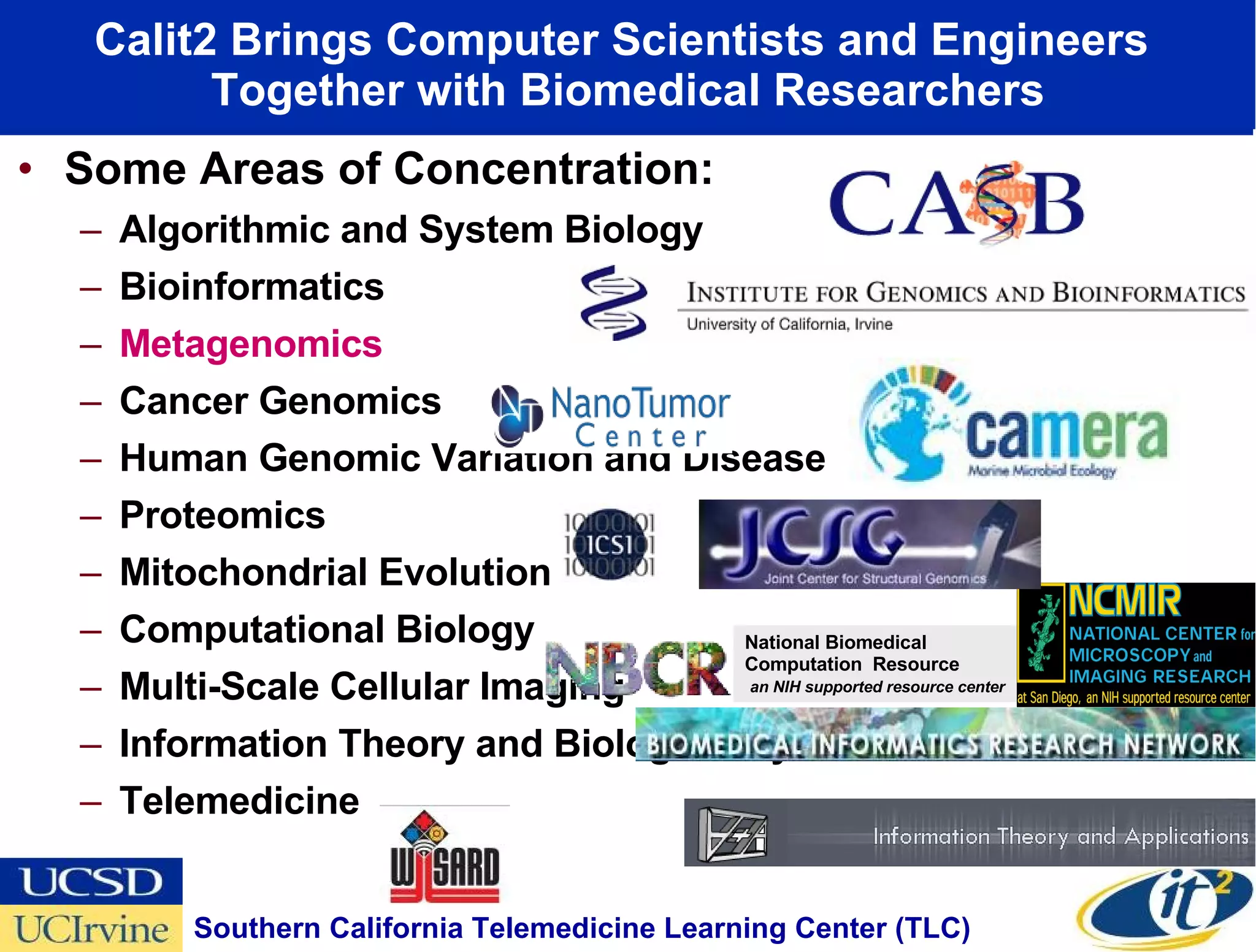 Calit2 Brings Computer Scientists and Engineers  Together with Biomedical Researchers Some Areas of Concentration: Algorithmic and System Biology Bioinformatics Metagenomics Cancer Genomics Human Genomic Variation and Disease Proteomics Mitochondrial Evolution Computational Biology Multi-Scale Cellular Imaging Information Theory and Biological Systems Telemedicine UC Irvine UC Irvine Southern California Telemedicine Learning Center (TLC)  National Biomedical Computation  Resource  an NIH supported resource center 
