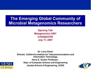 The Emerging Global Community of Microbial Metagenomics Researchers Opening Talk Metagenomics 2007 [email_address] July 11, 2007 Dr. Larry Smarr Director, California Institute for Telecommunications and Information Technology Harry E. Gruber Professor,  Dept. of Computer Science and Engineering Jacobs School of Engineering, UCSD 