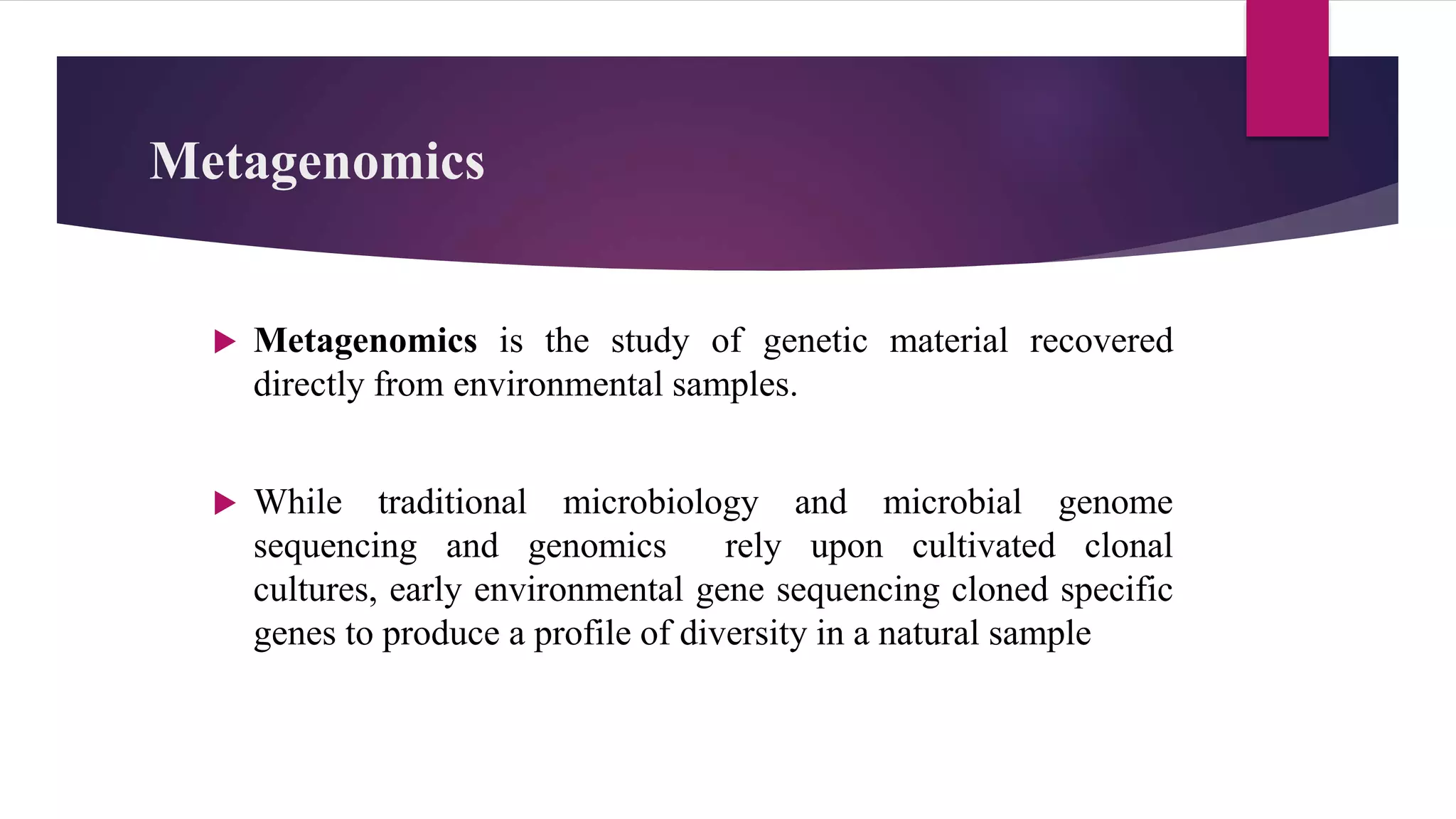 Metagenomics
 Metagenomics is the study of genetic material recovered
directly from environmental samples.
 While traditional microbiology and microbial genome
sequencing and genomics rely upon cultivated clonal
cultures, early environmental gene sequencing cloned specific
genes to produce a profile of diversity in a natural sample
 