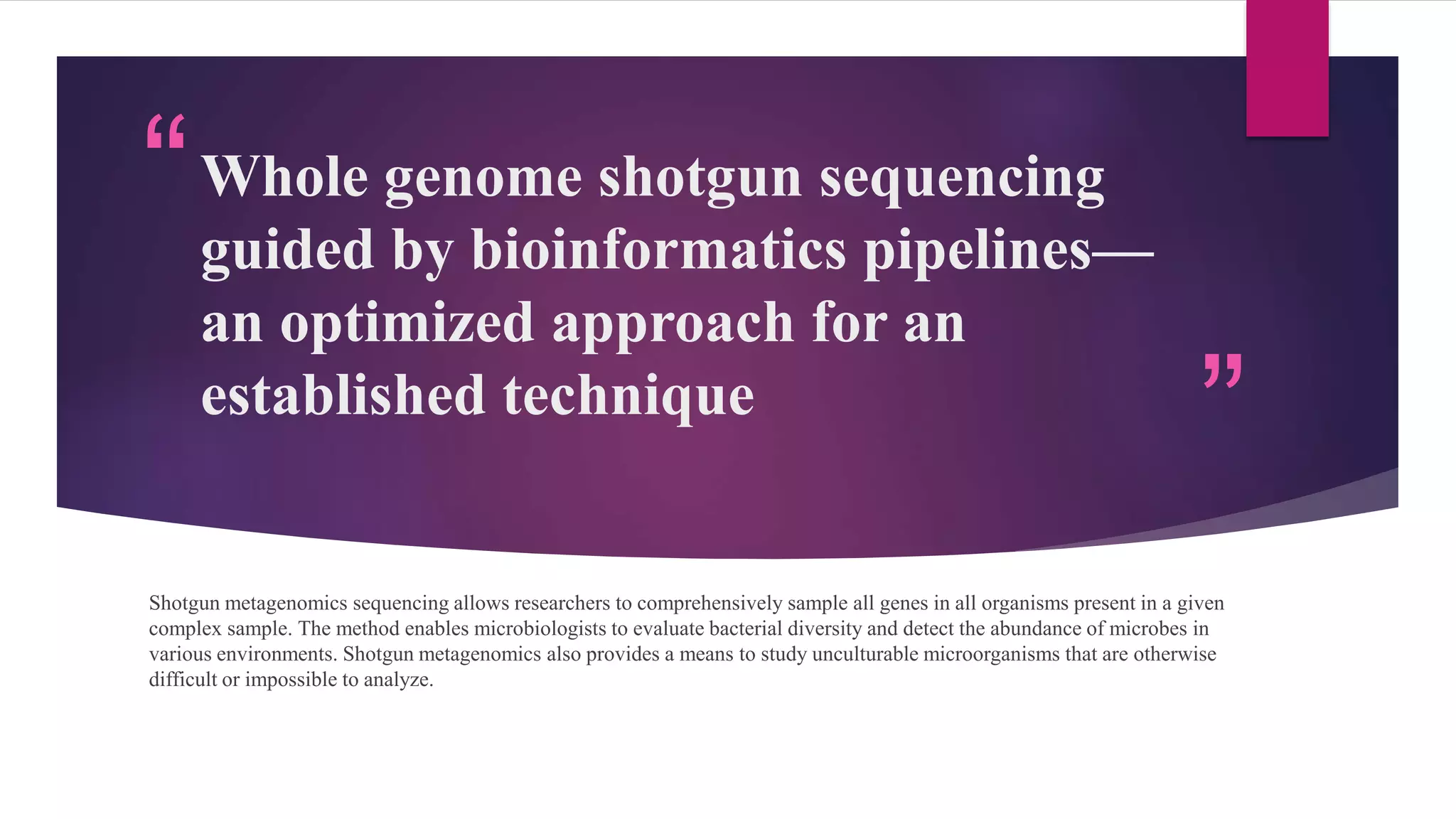 “
”
Whole genome shotgun sequencing
guided by bioinformatics pipelines—
an optimized approach for an
established technique
Shotgun metagenomics sequencing allows researchers to comprehensively sample all genes in all organisms present in a given
complex sample. The method enables microbiologists to evaluate bacterial diversity and detect the abundance of microbes in
various environments. Shotgun metagenomics also provides a means to study unculturable microorganisms that are otherwise
difficult or impossible to analyze.
 
