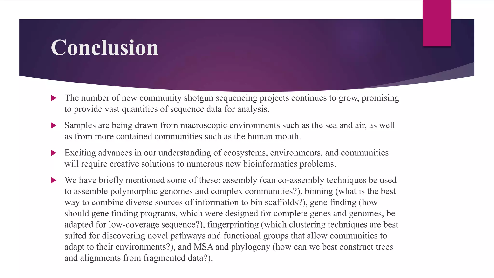 Conclusion
 The number of new community shotgun sequencing projects continues to grow, promising
to provide vast quantities of sequence data for analysis.
 Samples are being drawn from macroscopic environments such as the sea and air, as well
as from more contained communities such as the human mouth.
 Exciting advances in our understanding of ecosystems, environments, and communities
will require creative solutions to numerous new bioinformatics problems.
 We have briefly mentioned some of these: assembly (can co-assembly techniques be used
to assemble polymorphic genomes and complex communities?), binning (what is the best
way to combine diverse sources of information to bin scaffolds?), gene finding (how
should gene finding programs, which were designed for complete genes and genomes, be
adapted for low-coverage sequence?), fingerprinting (which clustering techniques are best
suited for discovering novel pathways and functional groups that allow communities to
adapt to their environments?), and MSA and phylogeny (how can we best construct trees
and alignments from fragmented data?).
 