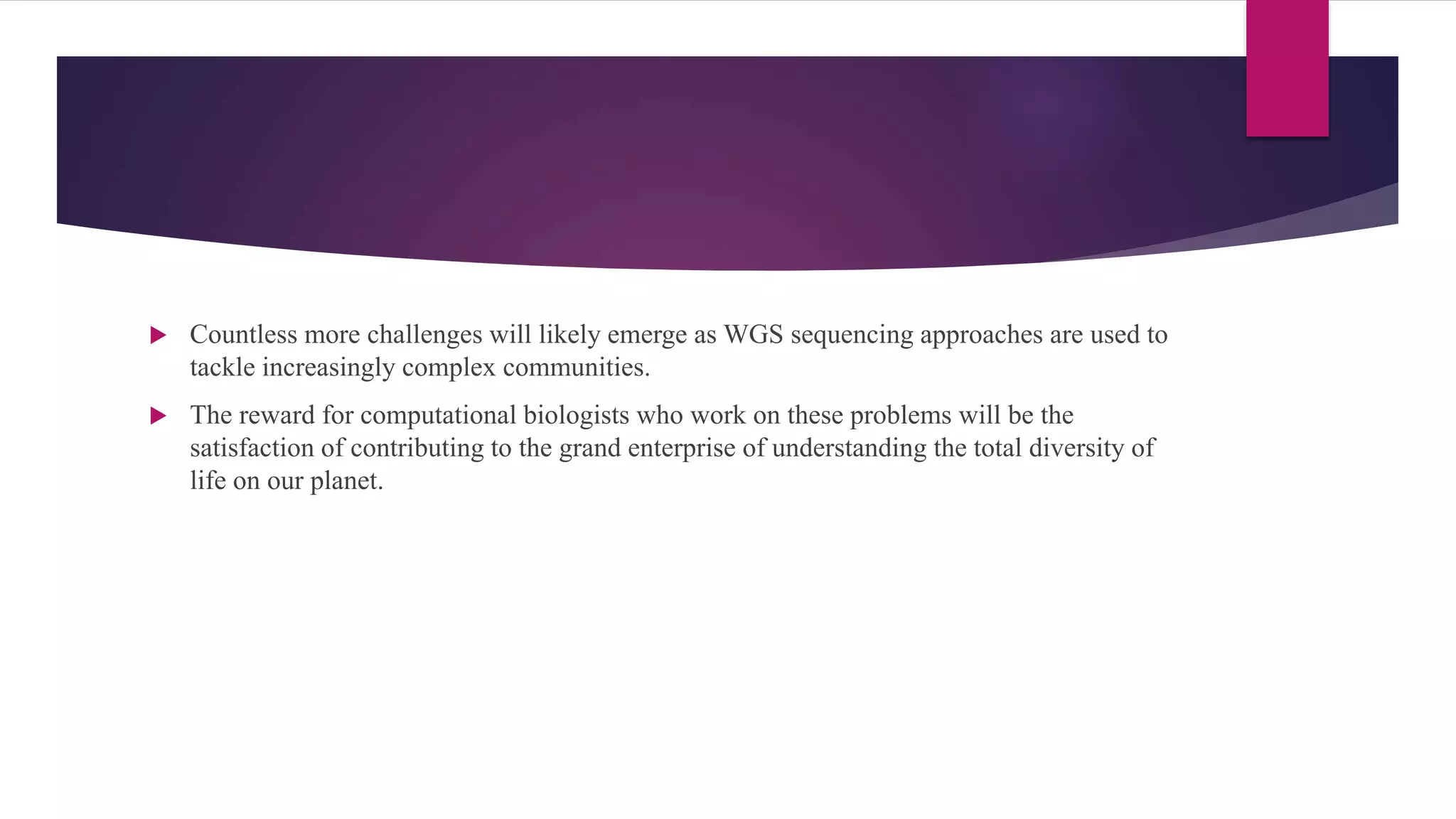  Countless more challenges will likely emerge as WGS sequencing approaches are used to
tackle increasingly complex communities.
 The reward for computational biologists who work on these problems will be the
satisfaction of contributing to the grand enterprise of understanding the total diversity of
life on our planet.
 