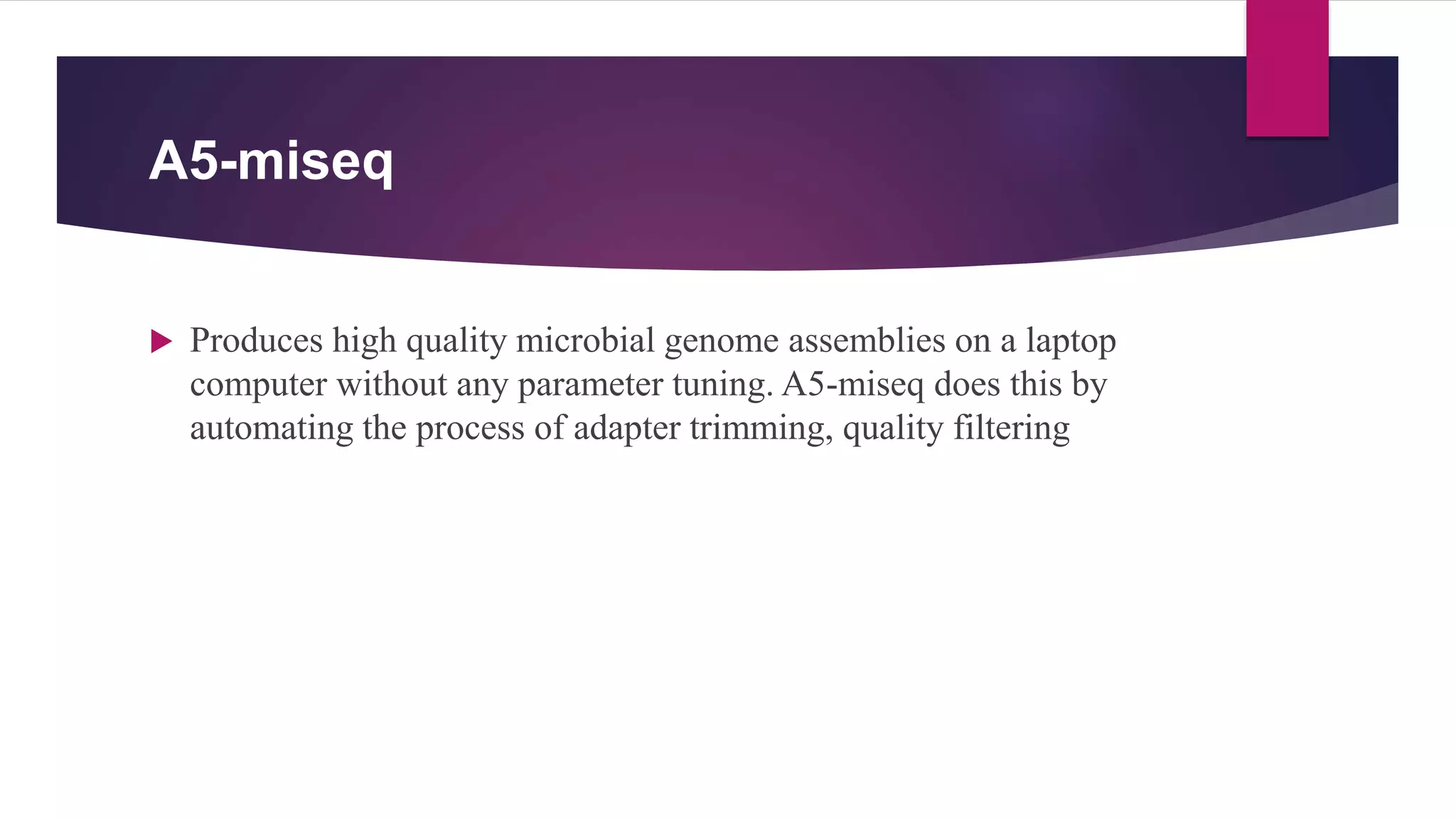 A5-miseq
 Produces high quality microbial genome assemblies on a laptop
computer without any parameter tuning. A5-miseq does this by
automating the process of adapter trimming, quality filtering
 