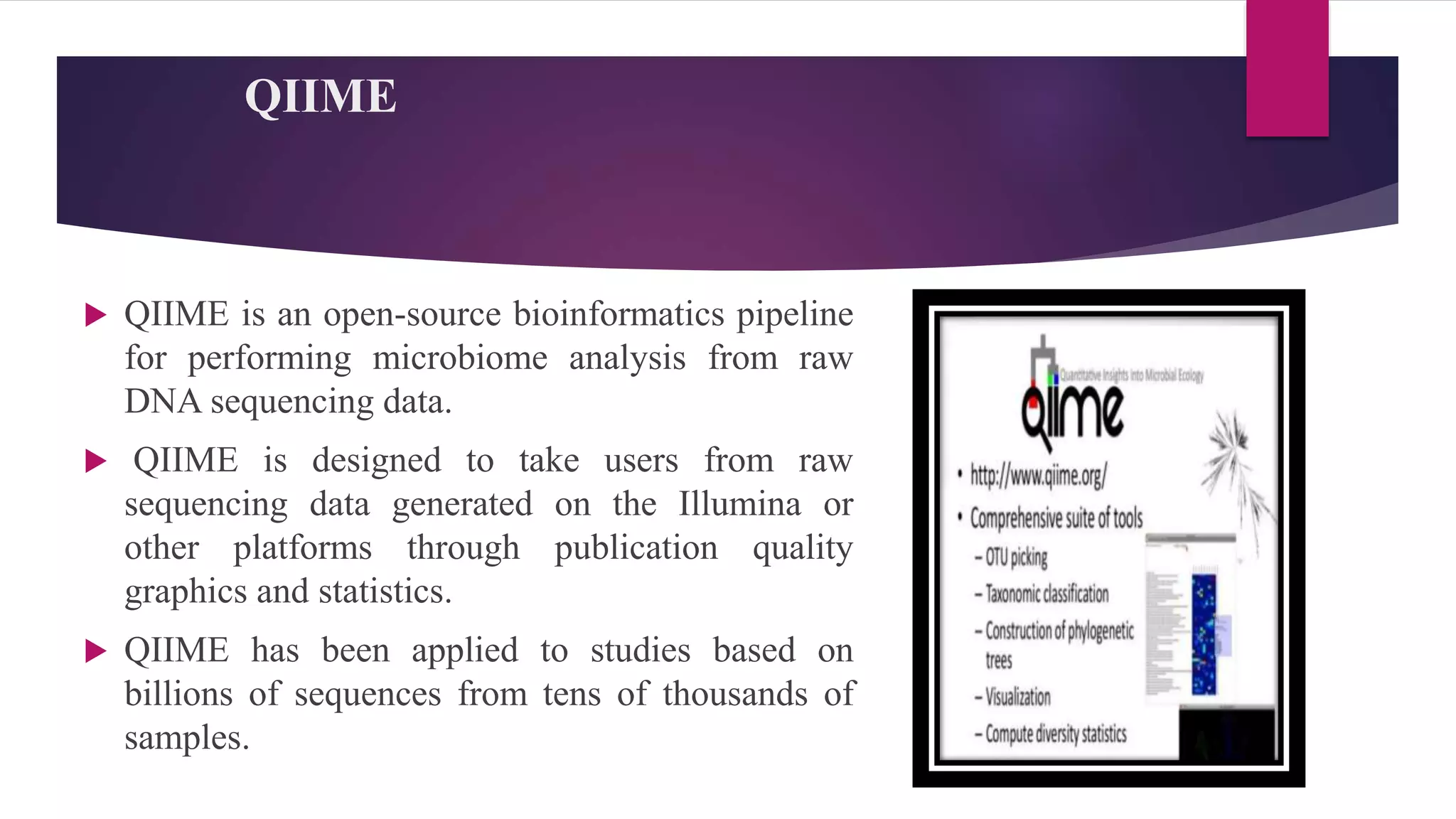QIIME
 QIIME is an open-source bioinformatics pipeline
for performing microbiome analysis from raw
DNA sequencing data.
 QIIME is designed to take users from raw
sequencing data generated on the Illumina or
other platforms through publication quality
graphics and statistics.
 QIIME has been applied to studies based on
billions of sequences from tens of thousands of
samples.
 