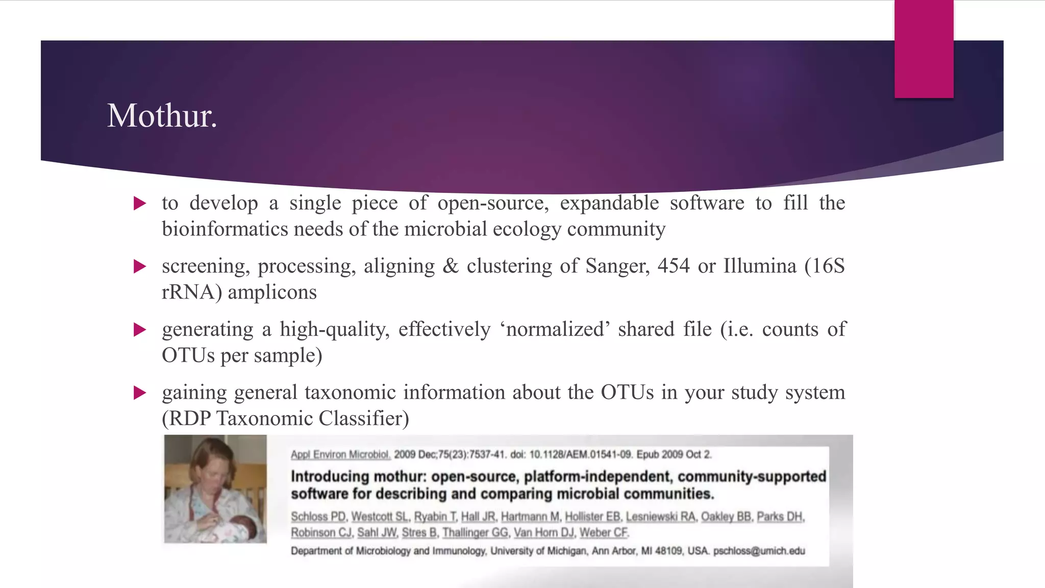 Mothur.
 to develop a single piece of open-source, expandable software to fill the
bioinformatics needs of the microbial ecology community
 screening, processing, aligning & clustering of Sanger, 454 or Illumina (16S
rRNA) amplicons
 generating a high-quality, effectively ‘normalized’ shared file (i.e. counts of
OTUs per sample)
 gaining general taxonomic information about the OTUs in your study system
(RDP Taxonomic Classifier)
 