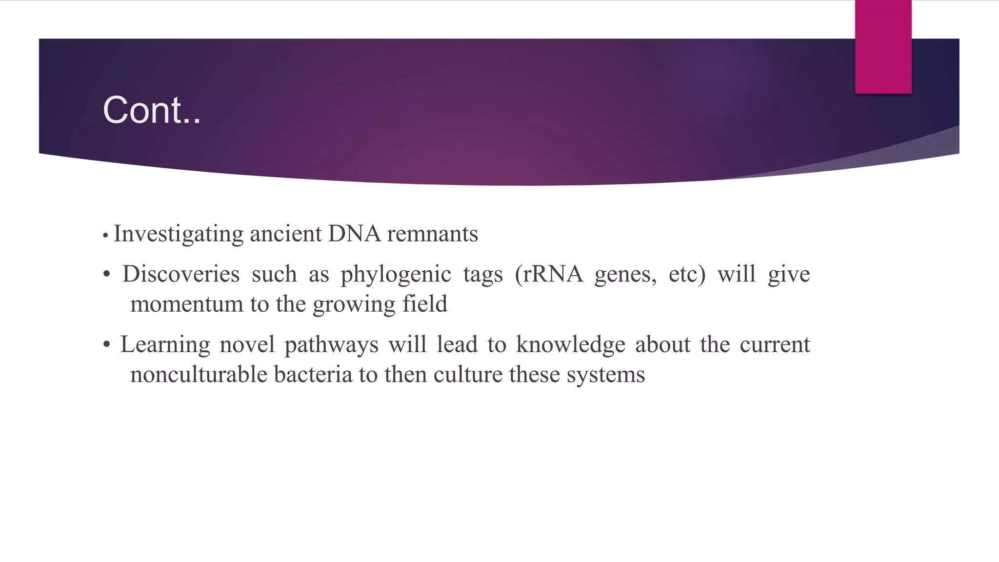 Cont..
• Investigating ancient DNA remnants
• Discoveries such as phylogenic tags (rRNA genes, etc) will give
momentum to the growing field
• Learning novel pathways will lead to knowledge about the current
nonculturable bacteria to then culture these systems
 