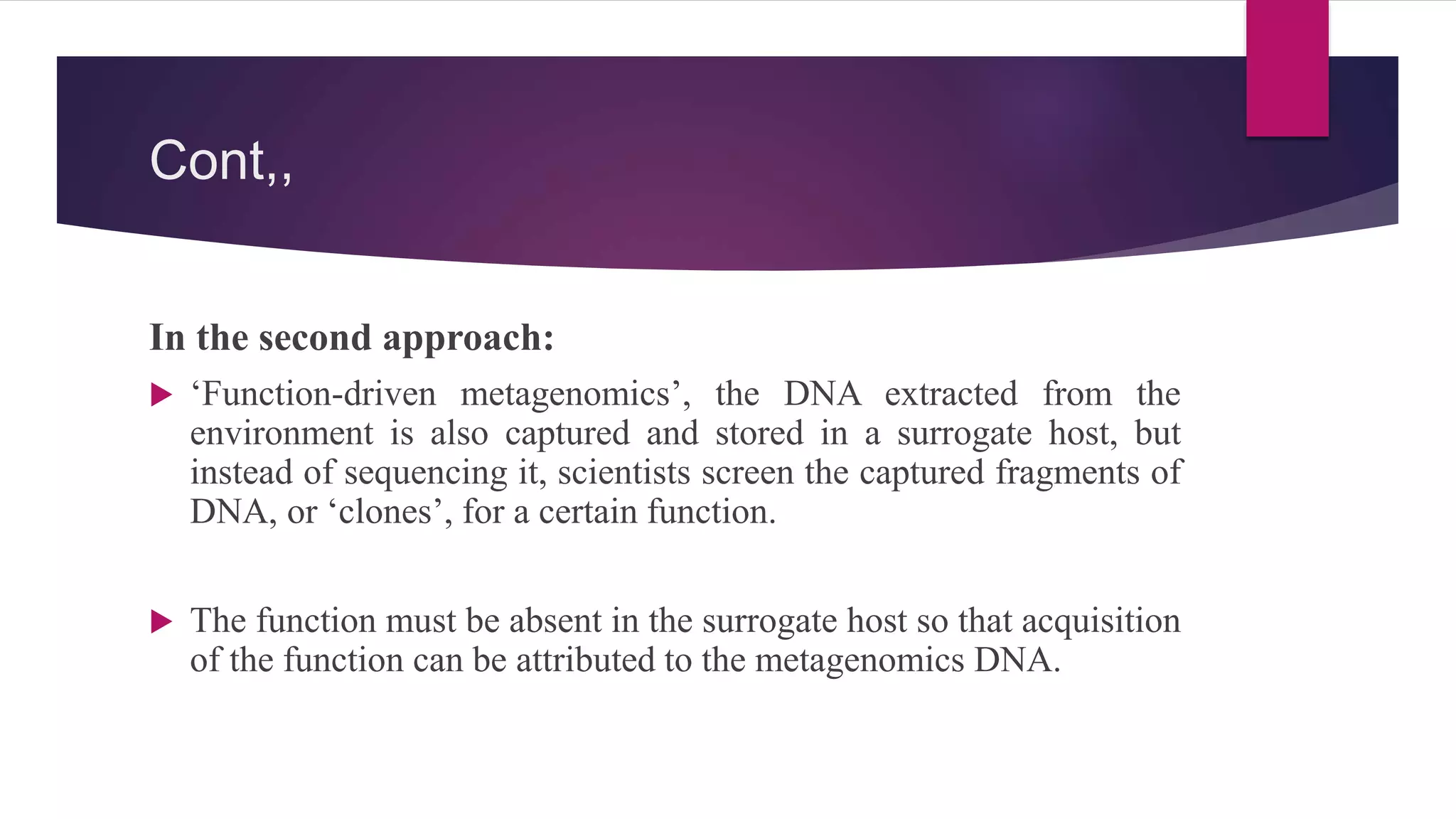 Cont,,
In the second approach:
 ‘Function-driven metagenomics’, the DNA extracted from the
environment is also captured and stored in a surrogate host, but
instead of sequencing it, scientists screen the captured fragments of
DNA, or ‘clones’, for a certain function.
 The function must be absent in the surrogate host so that acquisition
of the function can be attributed to the metagenomics DNA.
 