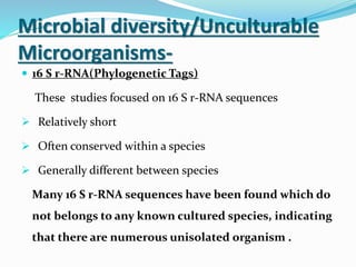Microbial diversity/Unculturable
Microorganisms-
 16 S r-RNA(Phylogenetic Tags)
These studies focused on 16 S r-RNA sequences
 Relatively short
 Often conserved within a species
 Generally different between species
Many 16 S r-RNA sequences have been found which do
not belongs to any known cultured species, indicating
that there are numerous unisolated organism .
 