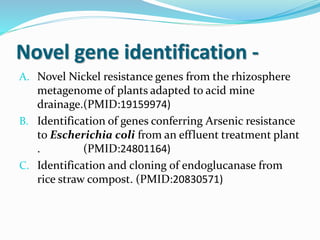 Novel gene identification -
A. Novel Nickel resistance genes from the rhizosphere
metagenome of plants adapted to acid mine
drainage.(PMID:19159974)
B. Identification of genes conferring Arsenic resistance
to Escherichia coli from an effluent treatment plant
. (PMID:24801164)
C. Identification and cloning of endoglucanase from
rice straw compost. (PMID:20830571)
 