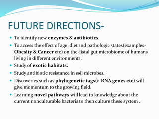 FUTURE DIRECTIONS-
 To identify new enzymes & antibiotics.
 To access the effect of age ,diet and pathologic states(examples-
Obesity & Cancer etc) on the distal gut microbiome of humans
living in different environments .
 Study of exotic habitats.
 Study antibiotic resistance in soil microbes.
 Discoveries such as phylogenetic tags(r-RNA genes etc) will
give momentum to the growing field.
 Learning novel pathways will lead to knowledge about the
current nonculturable bacteria to then culture these system .
 