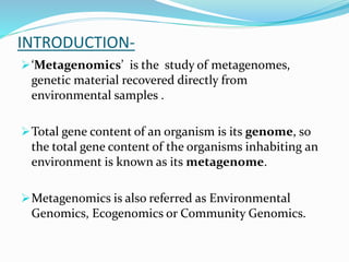 INTRODUCTION-
‘Metagenomics’ is the study of metagenomes,
genetic material recovered directly from
environmental samples .
Total gene content of an organism is its genome, so
the total gene content of the organisms inhabiting an
environment is known as its metagenome.
Metagenomics is also referred as Environmental
Genomics, Ecogenomics or Community Genomics.
 