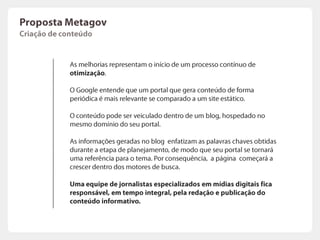 PropostaMetagovPlanejamentoO primeiro passo é determinar quais são as palavras chaves que “falam” com seu público alvo, ou seja, quais os termos de pesquisa que poderão gerar o maior número de clicks em uma futura pesquisa.As palavras usuais serão enfatizadas e destacadas, para utilização como base da estratégia de comunicação contínua.
