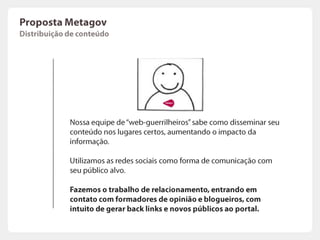 PropostaMetagovMelhorias no portalAs palavras chaves escolhidas na primeira fase do projeto  ganharão destaque no portal. Os motores de busca literalmente irão “varrer” seu portal à procura dos termos mais usados.As palavras chaves serão inseridas em posições estratégicas, como por exemplo: títulos de páginas, meta tags, links, AltText de Imagens, Headers etc.O trabalho faz com que seu portal se prepare para se tornar relevante a um grupo de palavras chaves.