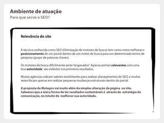 Ambiente de atuaçãoComo égerada a relevância de um site?Relevância do site1. Motores de BuscaOs motores de buscadeterminam a autoridade de um site com base no número de outros sites queestão “linkando” aoseu portal (conceitoconhecidocomoBack Links).Cada link pode ser vistocomo um “voto”: quantomaismelhor.Cadavototambém tem um peso,  determinadopelonível de autoridade do portal queocita.Vocêsabiaque é possível saber o nível de autoridade do seu portal? A Google utiliza um índiceconhecidocomoPageRank, quevaria de 1 a 10.  A UOL, porexemplo, tem um PageRank de 7. Para verificarseuPageRankbastaacessar: http://www.prchecker.info/1.1  Relevância