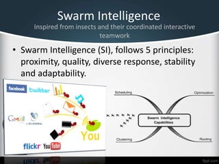 Swarm Intelligence
• Swarm Intelligence (SI), follows 5 principles:
proximity, quality, diverse response, stability
and adaptability.
Inspired from insects and their coordinated interactive
teamwork
 