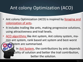 Ant colony Optimization (ACO)
• Ant colony Optimization (ACO) is inspired by foraging and
colonization of ants.
• It includes trailing like ants, making progressive solutions,
using attractiveness and trail levels.
• ACO algorithms like Ant system, Ant colony system, ma-
min ant system, rank based ant system and best-worst
ant system are summarised.
• In Ant System, the contributions by ants depends
on quality of solution and better the trail contribution,
better the solution.
 