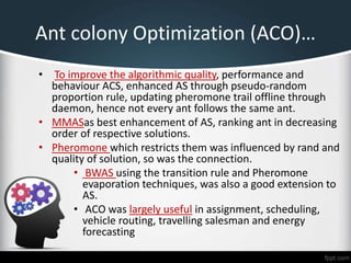 Ant colony Optimization (ACO)…
• To improve the algorithmic quality, performance and
behaviour ACS, enhanced AS through pseudo-random
proportion rule, updating pheromone trail offline through
daemon, hence not every ant follows the same ant.
• MMASas best enhancement of AS, ranking ant in decreasing
order of respective solutions.
• Pheromone which restricts them was influenced by rand and
quality of solution, so was the connection.
• BWAS using the transition rule and Pheromone
evaporation techniques, was also a good extension to
AS.
• ACO was largely useful in assignment, scheduling,
vehicle routing, travelling salesman and energy
forecasting
 