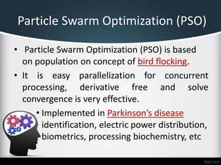 Particle Swarm Optimization (PSO)
• Particle Swarm Optimization (PSO) is based
on population on concept of bird flocking.
• It is easy parallelization for concurrent
processing, derivative free and solve
convergence is very effective.
• Implemented in Parkinson’s disease
identification, electric power distribution,
biometrics, processing biochemistry, etc
 