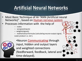 Artificial Neural Networks
• Most Basic Technique of AI-“ANN (Artificial neural
Networks)” , based on Human nervous system
• Processes information with the help of
– nodes
– synapses(inputs)
– weights(signals)
– mathematical formulas (calculating neuron output signal,
scalar product i.e. net ).
•Neuron Communicating through
input, hidden and output layers
and weighted connections
(feedforward, feedback, lateral and
time-delayed).
 