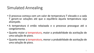 Simulated Annealing
• O processo começa com um valor de temperatura T elevado e a cada
T geram-se soluções até que o equilíbrio àquela temperatura seja
alcançado.
• A temperatura é então rebaixada e o processo prossegue até o
congelamento.
• Quanto maior a temperatura, maior a probabilidade da aceitação de
uma solução de piora.
• Quanto menor a temperatura, menor a probabilidade de aceitação de
uma solução de piora.
11
 