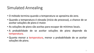 Simulated Annealing
• O método termina quando a temperatura se aproxima do zero.
• Quando a temperatura é elevada (início do processo), a chance de se
aceitar soluções de piora é maior.
• As soluções de piora são aceitas para escapar de mínimos locais.
• A probabilidade de se aceitar soluções de piora depende da
temperatura.
• Quanto menor a temperatura, menor a probabilidade de se aceitar
soluções de piora.
12
 