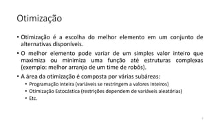 Otimização
• Otimização é a escolha do melhor elemento em um conjunto de
alternativas disponíveis.
• O melhor elemento pode variar de um simples valor inteiro que
maximiza ou minimiza uma função até estruturas complexas
(exemplo: melhor arranjo de um time de robôs).
• A área da otimização é composta por várias subáreas:
• Programação inteira (variáveis se restringem a valores inteiros)
• Otimização Estocástica (restrições dependem de variáveis aleatórias)
• Etc.
2
 