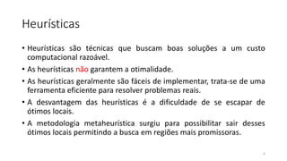 Heurísticas
• Heurísticas são técnicas que buscam boas soluções a um custo
computacional razoável.
• As heurísticas não garantem a otimalidade.
• As heurísticas geralmente são fáceis de implementar, trata-se de uma
ferramenta eficiente para resolver problemas reais.
• A desvantagem das heurísticas é a dificuldade de se escapar de
ótimos locais.
• A metodologia metaheurística surgiu para possibilitar sair desses
ótimos locais permitindo a busca em regiões mais promissoras.
4
 