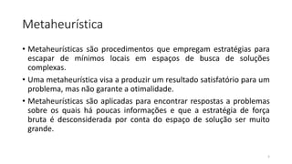Metaheurística
• Metaheurísticas são procedimentos que empregam estratégias para
escapar de mínimos locais em espaços de busca de soluções
complexas.
• Uma metaheurística visa a produzir um resultado satisfatório para um
problema, mas não garante a otimalidade.
• Metaheurísticas são aplicadas para encontrar respostas a problemas
sobre os quais há poucas informações e que a estratégia de força
bruta é desconsiderada por conta do espaço de solução ser muito
grande.
5
 