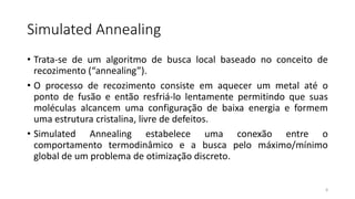 Simulated Annealing
• Trata-se de um algoritmo de busca local baseado no conceito de
recozimento (“annealing”).
• O processo de recozimento consiste em aquecer um metal até o
ponto de fusão e então resfriá-lo lentamente permitindo que suas
moléculas alcancem uma configuração de baixa energia e formem
uma estrutura cristalina, livre de defeitos.
• Simulated Annealing estabelece uma conexão entre o
comportamento termodinâmico e a busca pelo máximo/mínimo
global de um problema de otimização discreto.
8
 