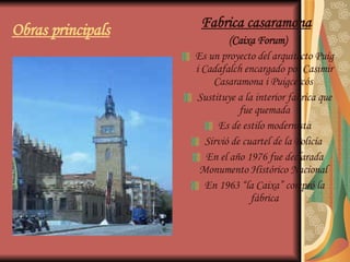 Obras principals Fabrica casaramona   (Caixa Forum) Es un proyecto del arquitecto Puig i Cadafalch encargado por Casimir Casaramona i Puigcercós  Sustituye a la interior fabrica que fue quemada Es de estilo modernista Sirvió de cuartel de la Policía  En el año 1976 fue declarada Monumento Histórico Nacional  En 1963 “la Caixa” compró la fábrica 