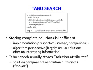 TABU SEARCH
• Storing complete solutions is inefficient
– implementation perspective (storage, comparisons)
– algorithm perspective (largely similar solutions
offer no interesting information)
• Tabu search usually stores “solution attributes”
– solution components or solution differences
(“moves”)
 