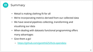 18
• Metail is making clothing fit for all
• We’re incorporating metrics derived from our collected data
• We have several pipelines collecting, transforming and
visualising our data
• When dealing with datasets functional programming offers
many advantages
• Give them a go!
– https://github.com/gareth625/lhcb-opendata
Summary
 
