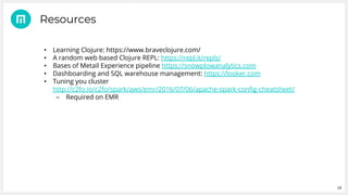 19
• Learning Clojure: https://www.braveclojure.com/
• A random web based Clojure REPL: https://repl.it/repls/
• Bases of Metail Experience pipeline https://snowplowanalytics.com
• Dashboarding and SQL warehouse management: https://looker.com
• Tuning you cluster
http://c2fo.io/c2fo/spark/aws/emr/2016/07/06/apache-spark-config-cheatsheet/
– Required on EMR
Resources
 