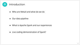 2
● Who are Metail and what do we do
● Our data pipeline
● What is Apache Spark and our experiences
● Live coding demonstration of Spark?
Introduction
 