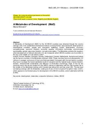 1
MoD_M5_011108.docx – 24.9.2008 15:38
Please, do not quote without permission of the author.
SECOND DRAFT, 24.9.08
These draft needs a second, minor, English proof (British English)
A Metaindex of Development (MoD)
Marco Morosini*
To be submitted to Social Indicators Research
http://www.springer.com/chl/home?SGWID=2-102-70-35672185-
detailsPage=journal|editorialBoard&changeHeader=true&SHORTCUT=www.springer.com/journal/11205/edboard
Abstract
A Metaindex of Development (MoD) for the 30 OECD countries was obtained through the country
average rank in ten established international indices covering themes associated with development in
industrialized countries: people and ecosystem wellbeing, human development, economic
competitiveness, economic freedom, economic equality, information technology, environmental
sustainability, gender gap, press freedom, corruption perception. The Metaindex answers the question:
when development or relevant elements of it are measured, which OECD countries are more often in
the top, in the middle or in the bottom ranks?
Iceland, Finland, Sweden, Denmark, Norway, Switzerland, Canada, Netherlands, Australia and Ireland
are the top ten countries in the Metaindex ranking in 2006. These countries have a small population (10
millions in average) and seven of them are thinly populated. Compared with the next twenty countries,
they have in average the lowest worldwide levels of corruption and the highest levels of press freedom,
taxation, environmental stewardship and diffusion of information technology. Eight of the top ten
countries rank in the top ten positions in the OECD ranking of satisfaction with life. G8 countries are in
the middle of the Metaindex ranking, with Canada best placed (8) and Italy worst (25). The two best
correlating rankings with the Metaindex ranking are those of the Corruption Perception Index (0.931),
which appears to be the best proxy for development in the OECD countries, and of satisfaction with life
(0.866).
Key words: development, metaindex, composite indicators, indices, OECD
*Swiss Federal Institute of Technology (ETH),
CHN E24, Universitaet-Str. 16,
CH-8092 Zurich, Switzerland.
E-mail: marco.morosini@env.ethz.ch
 