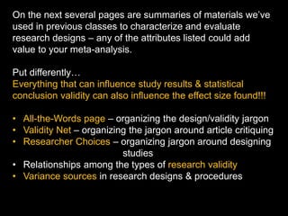 On the next several pages are summaries of materials we’ve
used in previous classes to characterize and evaluate
research designs – any of the attributes listed could add
value to your meta-analysis.
Put differently…
Everything that can influence study results & statistical
conclusion validity can also influence the effect size found!!!
• All-the-Words page – organizing the design/validity jargon
• Validity Net – organizing the jargon around article critiquing
• Researcher Choices – organizing jargon around designing
studies
• Relationships among the types of research validity
• Variance sources in research designs & procedures
 