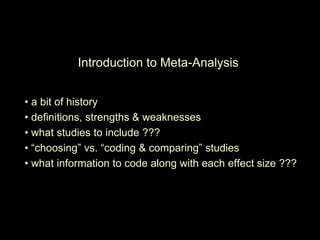Introduction to Meta-Analysis
• a bit of history
• definitions, strengths & weaknesses
• what studies to include ???
• “choosing” vs. “coding & comparing” studies
• what information to code along with each effect size ???
 