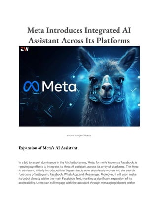 Meta Introduces Integrated AI
Assistant Across Its Platforms
Source- Analytics Vidhya
Expansion of Meta’s AI Assistant
In a bid to assert dominance in the AI chatbot arena, Meta, formerly known as Facebook, is
ramping up efforts to integrate its Meta AI assistant across its array of platforms. The Meta
AI assistant, initially introduced last September, is now seamlessly woven into the search
functions of Instagram, Facebook, WhatsApp, and Messenger. Moreover, it will soon make
its debut directly within the main Facebook feed, marking a significant expansion of its
accessibility. Users can still engage with the assistant through messaging inboxes within
 