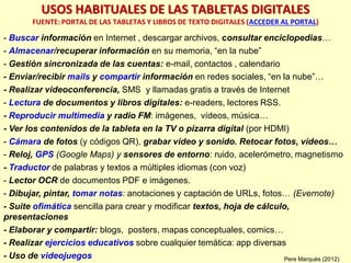 - Buscar información en Internet , descargar archivos, consultar enciclopedias…
- Almacenar/recuperar información en su memoria, “en la nube”
- Gestión sincronizada de las cuentas: e-mail, contactos , calendario
- Enviar/recibir mails y compartir información en redes sociales, “en la nube”…
- Realizar videoconferencia, SMS y llamadas gratis a través de Internet
- Lectura de documentos y libros digitales: e-readers, lectores RSS.
- Reproducir multimedia y radio FM: imágenes, vídeos, música…
- Ver los contenidos de la tableta en la TV o pizarra digital (por HDMI)
- Cámara de fotos (y códigos QR), grabar vídeo y sonido. Retocar fotos, vídeos…
- Reloj, GPS (Google Maps) y sensores de entorno: ruido, acelerómetro, magnetismo
- Traductor de palabras y textos a múltiples idiomas (con voz)
- Lector OCR de documentos PDF e imágenes.
- Dibujar, pintar, tomar notas: anotaciones y captación de URLs, fotos… (Evernote)
- Suite ofimática sencilla para crear y modificar textos, hoja de cálculo,
presentaciones
- Elaborar y compartir: blogs, posters, mapas conceptuales, comics…
- Realizar ejercicios educativos sobre cualquier temática: app diversas
- Uso de videojuegos
USOS HABITUALES DE LAS TABLETAS DIGITALES
FUENTE: PORTAL DE LAS TABLETAS Y LIBROS DE TEXTO DIGITALES (ACCEDER AL PORTAL)
Pere Marquès (2012)
 