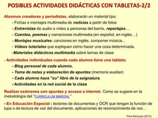 POSIBLES ACTIVIDADES DIDÁCTICAS CON TABLETAS-2/2
Alumnos creadores y periodistas, elaborarán un material tipo:
- Fichas o montajes multimedia de noticias a partir de fotos
- Entrevistas de audio o vídeo a personas del barrio, reportajes…
- Cuentos, poemas y narraciones multimedia (en español, en inglés…)
- Montajes musicales: canciones en inglés, componer música...
- Vídeos tutoriales que expliquen cómo hacer una cosa determinada.
-Materiales didácticos multimedia sobre temas de clase
- Actividades individuales cuando cada alumno tiene una tableta:
- Blog personal de cada alumno.
- Toma de notas y elaboración de apuntes (memoria auxiliar)
- Cada alumno hace "su" libro de la asignatura.
- Actividades en la red social de la clase
Realizar exámenes con apuntes y acceso a internet. Como se sugiere en la
metodología del “CURRICULUM BIMODAL”
- En Educación Especial : lectores de documentos y OCR que tengan la función de
lupa o de lectura de voz del documento, aplicaciones de reconocimiento de voz…
Pere Marquès (2012)
 