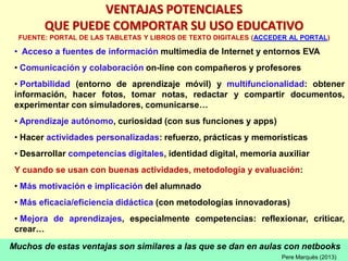 Muchos de estas ventajas son similares a las que se dan en aulas con netbooks
VENTAJAS POTENCIALES
QUE PUEDE COMPORTAR SU USO EDUCATIVO
FUENTE: PORTAL DE LAS TABLETAS Y LIBROS DE TEXTO DIGITALES (ACCEDER AL PORTAL)
• Acceso a fuentes de información multimedia de Internet y entornos EVA
• Comunicación y colaboración on-line con compañeros y profesores
• Portabilidad (entorno de aprendizaje móvil) y multifuncionalidad: obtener
información, hacer fotos, tomar notas, redactar y compartir documentos,
experimentar con simuladores, comunicarse…
• Aprendizaje autónomo, curiosidad (con sus funciones y apps)
• Hacer actividades personalizadas: refuerzo, prácticas y memorísticas
• Desarrollar competencias digitales, identidad digital, memoria auxiliar
Y cuando se usan con buenas actividades, metodología y evaluación:
• Más motivación e implicación del alumnado
• Más eficacia/eficiencia didáctica (con metodologías innovadoras)
• Mejora de aprendizajes, especialmente competencias: reflexionar, criticar,
crear…
Pere Marquès (2013)
 