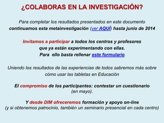 ¿COLABORAS EN LA INVESTIGACIÓN?
Para completar los resultados presentados en este documento
continuamos esta metainvestigación (ver AQUÍ) hasta junio de 2014
Invitamos a participar a todos los centros y profesores
que ya están experimentando con ellas.
Para ello basta rellenar este formulario
Uniendo los resultados de las experiencias de todos sabremos más sobre
cómo usar las tabletas en Educación
El compromiso de los participantes: contestar un cuestionario
(en mayo).
Y desde DIM ofreceremos formación y apoyo on-line
(y si obtenemos patrocinio, también un seminario presencial en cada centro)
 