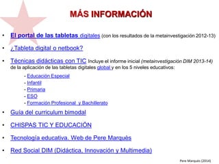 • El portal de las tabletas digitales (con los resultados de la metainvestigación 2012-13)
• ¿Tableta digital o netbook?
• Técnicas didácticas con TIC Incluye el informe inicial (metainvestigación DIM 2013-14)
de la aplicación de las tabletas digitales global y en los 5 niveles educativos:
- Educación Especial
- Infantil
- Primaria
- ESO
- Formación Profesional y Bachillerato
• Guía del curriculum bimodal
• CHISPAS TIC Y EDUCACIÓN
• Tecnología educativa. Web de Pere Marquès
• Red Social DIM (Didáctica, Innovación y Multimedia)
MÁS INFORMACIÓN
Pere Marquès (2014)
 