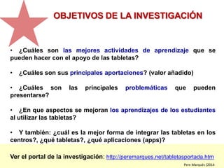 Ver el portal de la investigación: http://peremarques.net/tabletasportada.htm
OBJETIVOS DE LA INVESTIGACIÓN
• ¿Cuáles son las mejores actividades de aprendizaje que se
pueden hacer con el apoyo de las tabletas?
• ¿Cuáles son sus principales aportaciones? (valor añadido)
• ¿Cuáles son las principales problemáticas que pueden
presentarse?
• ¿En que aspectos se mejoran los aprendizajes de los estudiantes
al utilizar las tabletas?
• Y también: ¿cuál es la mejor forma de integrar las tabletas en los
centros?, ¿qué tabletas?, ¿qué aplicaciones (apps)?
Pere Marquès (2014
investigación
13-14
 