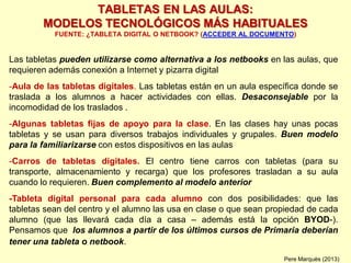 TABLETAS EN LAS AULAS:
MODELOS TECNOLÓGICOS MÁS HABITUALES
FUENTE: ¿TABLETA DIGITAL O NETBOOK? (ACCEDER AL DOCUMENTO)
Las tabletas pueden utilizarse como alternativa a los netbooks en las aulas, que
requieren además conexión a Internet y pizarra digital
-Aula de las tabletas digitales. Las tabletas están en un aula específica donde se
traslada a los alumnos a hacer actividades con ellas. Desaconsejable por la
incomodidad de los traslados .
-Algunas tabletas fijas de apoyo para la clase. En las clases hay unas pocas
tabletas y se usan para diversos trabajos individuales y grupales. Buen modelo
para la familiarizarse con estos dispositivos en las aulas
-Carros de tabletas digitales. El centro tiene carros con tabletas (para su
transporte, almacenamiento y recarga) que los profesores trasladan a su aula
cuando lo requieren. Buen complemento al modelo anterior
-Tableta digital personal para cada alumno con dos posibilidades: que las
tabletas sean del centro y el alumno las usa en clase o que sean propiedad de cada
alumno (que las llevará cada día a casa – además está la opción BYOD-).
Pensamos que los alumnos a partir de los últimos cursos de Primaria deberían
tener una tableta o netbook.
Pere Marquès (2013)
 